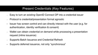 - Easy to turn an existing OpenID Connect OP into a credential issuer
- Protocol is credential/presentation format agnostic
- Issuer has screen control and can directly interact with the user (e.g. for
authentication, identity verification & consent)
- Wallet can obtain credential on demand while processing a presentation
request (inline issuance)
- Supports Batch Issuance and Credential Refresh
- Supports deferred issuance, not only “synchronous”
Present Credentials (Key Features)
 