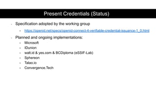 - Specification adopted by the working group
- https://openid.net/specs/openid-connect-4-verifiable-credential-issuance-1_0.html
- Planned and ongoing implementations:
- Microsoft
- IDunion
- walt.id & yes.com & BCDiploma (eSSIF-Lab)
- Sphereon
- Talao.io
- Convergence.Tech
Present Credentials (Status)
 