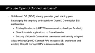 - Self-Issued OP (SIOP) already provides good starting point
- Leveraging the simplicity and security of OpenID Connect for SSI
applications
- Existing libraries, only HTTPS communication, developer familiarity
- Great for mobile applications, no firewall hassles
- Security of OpenID Connect has been tested and formally analysed
- Allow existing OpenID Connect RPs to access SSI credentials and
existing OpenID Connect OPs to issue credentials
Why use OpenID Connect as basis?
 