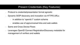 - Protocol is credential/presentation format agnostic
- Dynamic SIOP discovery and invocation via HTTPS URLs
- in addition to “openid://” custom scheme
- enables use of app/universal links and web wallets
- Same and Cross Device Flows
- Leverages OpenID Connect Registration/Discovery metadata for
management of verifiers and wallets
Present Credentials (Key Features)
 