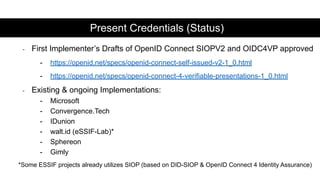- First Implementer’s Drafts of OpenID Connect SIOPV2 and OIDC4VP approved
- https://openid.net/specs/openid-connect-self-issued-v2-1_0.html
- https://openid.net/specs/openid-connect-4-verifiable-presentations-1_0.html
- Existing & ongoing Implementations:
- Microsoft
- Convergence.Tech
- IDunion
- walt.id (eSSIF-Lab)*
- Sphereon
- Gimly
*Some ESSIF projects already utilizes SIOP (based on DID-SIOP & OpenID Connect 4 Identity Assurance)
Present Credentials (Status)
 