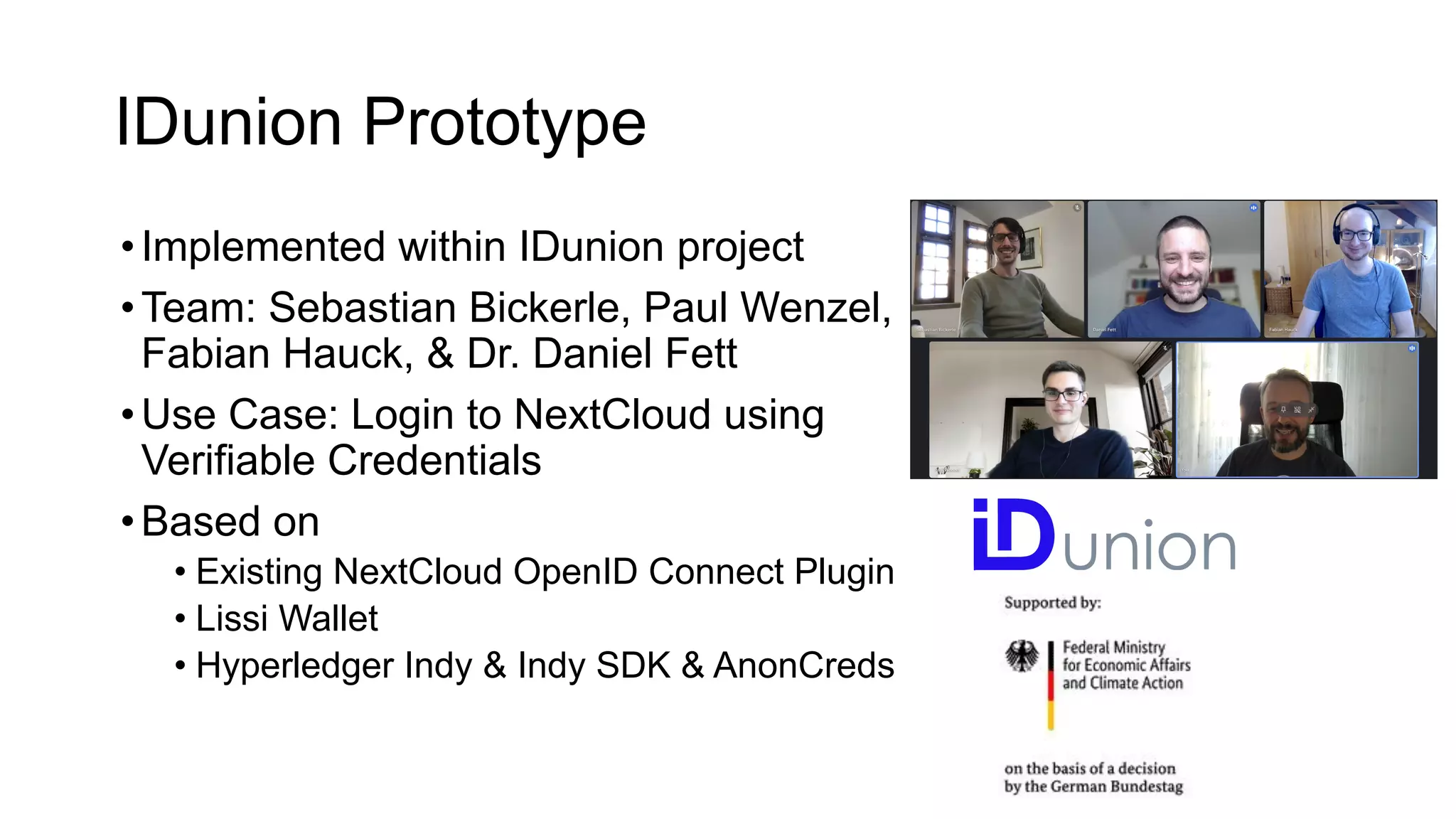 IDunion Prototype
•Implemented within IDunion project
•Team: Sebastian Bickerle, Paul Wenzel,
Fabian Hauck, & Dr. Daniel Fett
•Use Case: Login to NextCloud using
Verifiable Credentials
•Based on
• Existing NextCloud OpenID Connect Plugin
• Lissi Wallet
• Hyperledger Indy & Indy SDK & AnonCreds
 