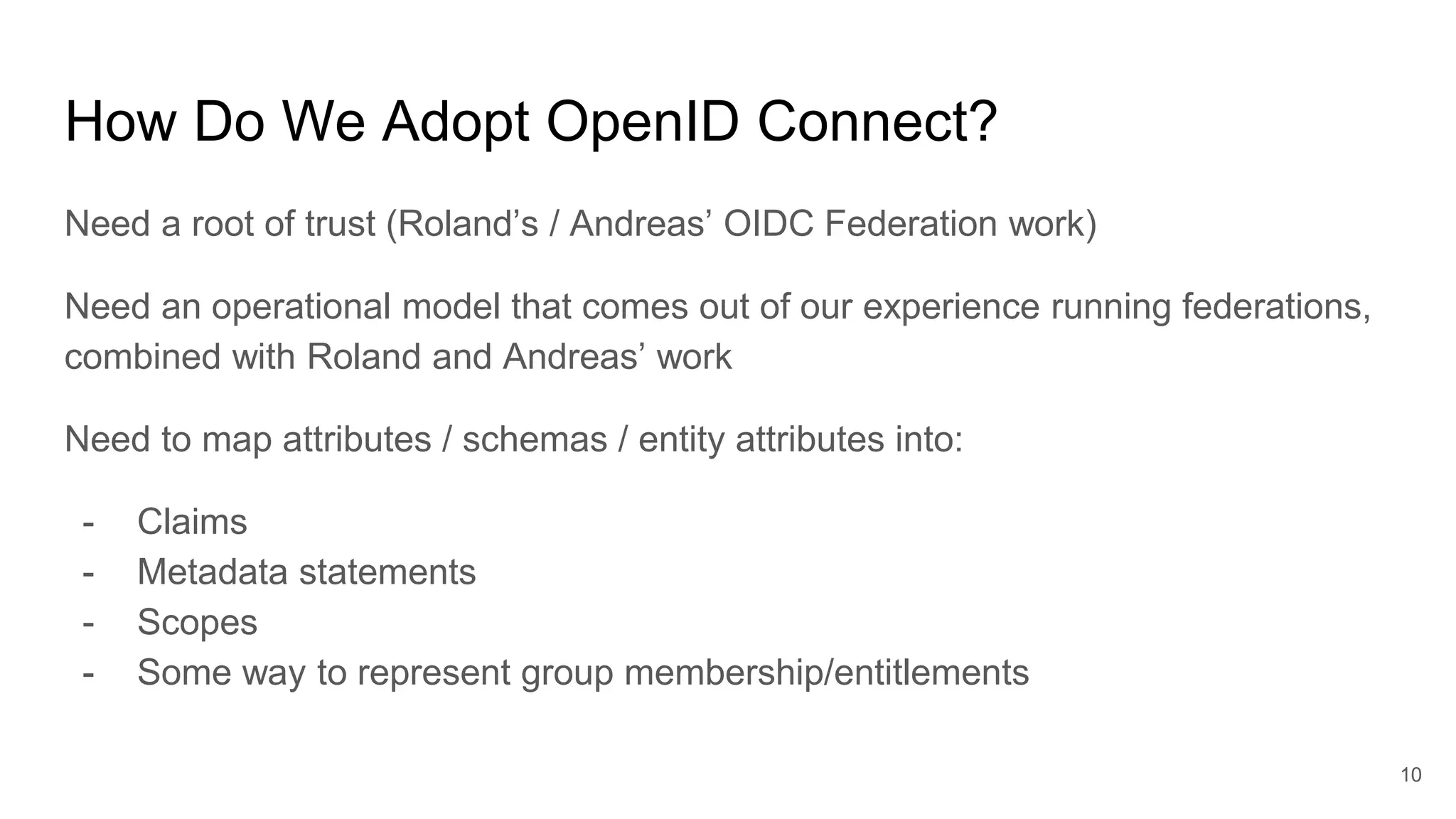 How Do We Adopt OpenID Connect?
Need a root of trust (Roland’s / Andreas’ OIDC Federation work)
Need an operational model that comes out of our experience running federations,
combined with Roland and Andreas’ work
Need to map attributes / schemas / entity attributes into:
- Claims
- Metadata statements
- Scopes
- Some way to represent group membership/entitlements
10
 
