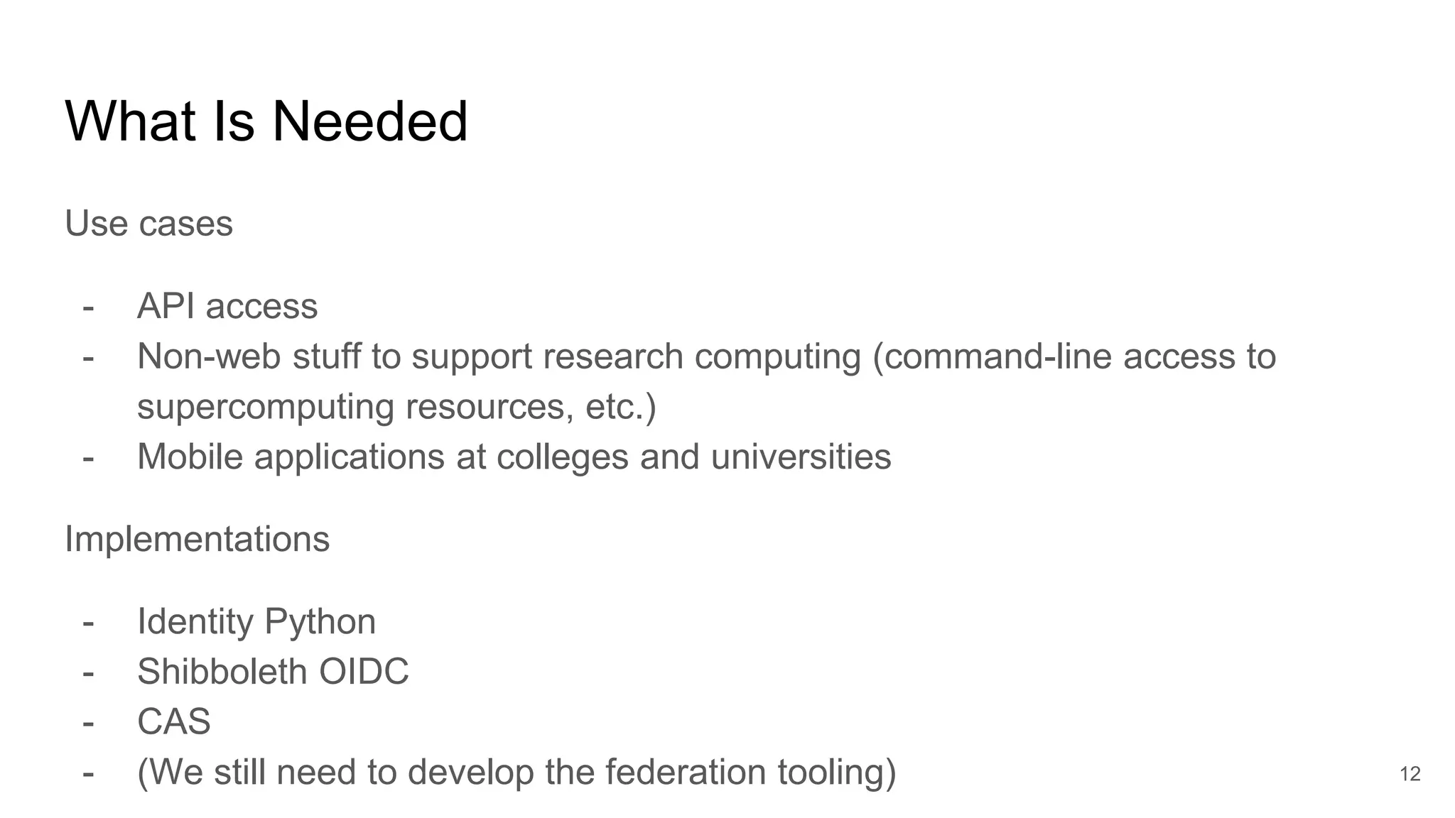 What Is Needed
Use cases
- API access
- Non-web stuff to support research computing (command-line access to
supercomputing resources, etc.)
- Mobile applications at colleges and universities
Implementations
- Identity Python
- Shibboleth OIDC
- CAS
- (We still need to develop the federation tooling) 12
 