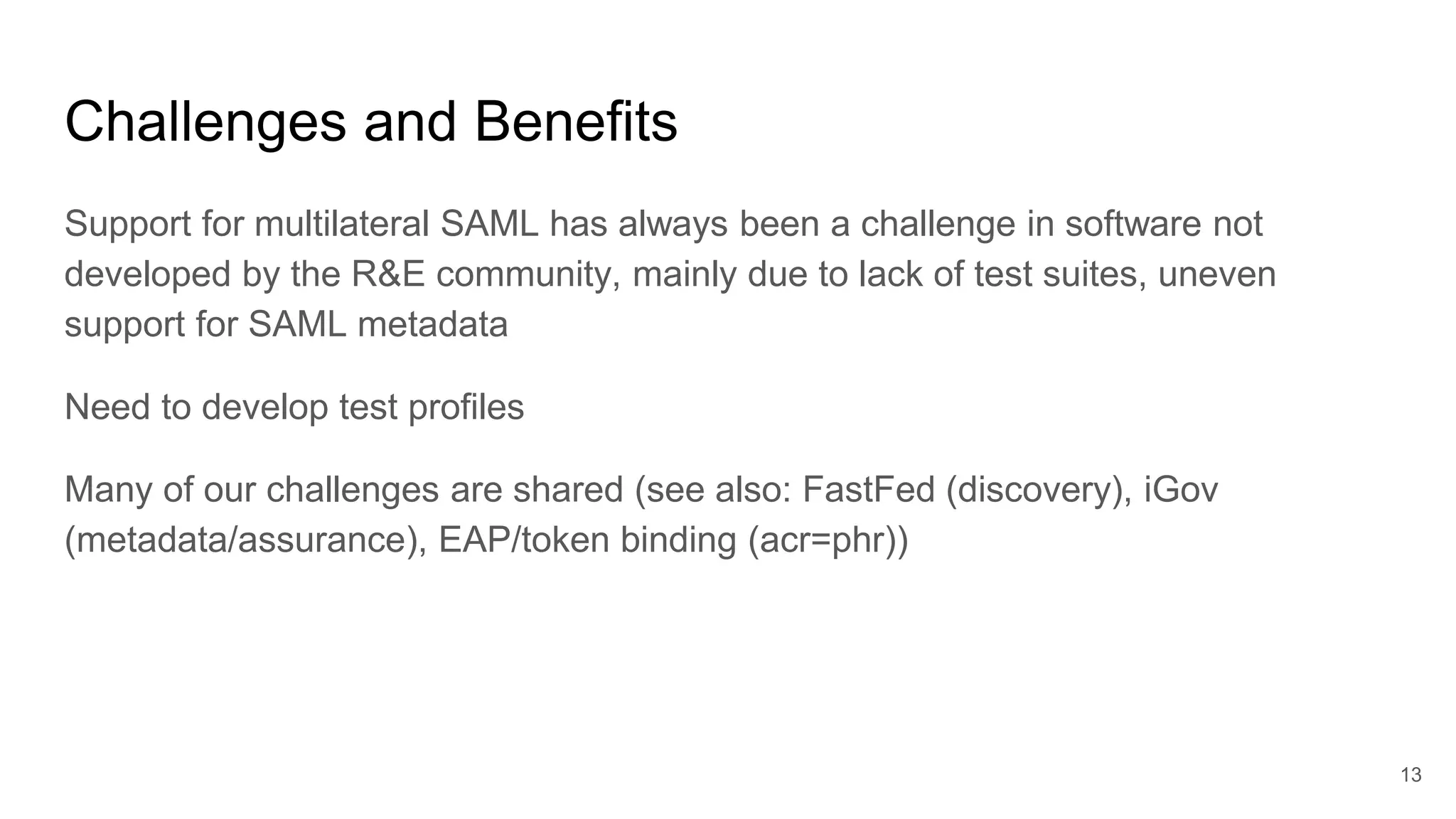 Challenges and Benefits
Support for multilateral SAML has always been a challenge in software not
developed by the R&E community, mainly due to lack of test suites, uneven
support for SAML metadata
Need to develop test profiles
Many of our challenges are shared (see also: FastFed (discovery), iGov
(metadata/assurance), EAP/token binding (acr=phr))
13
 