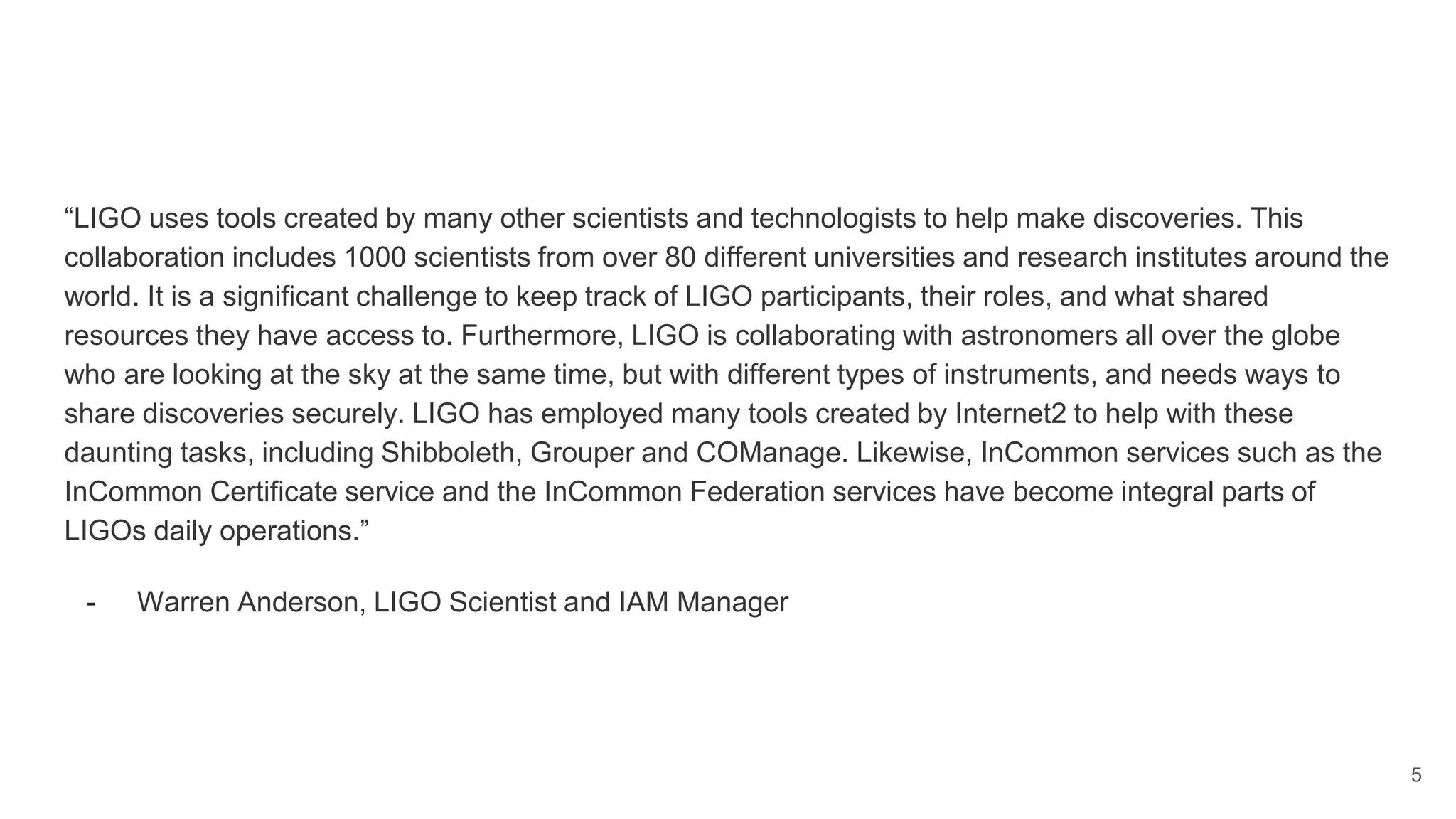 “LIGO uses tools created by many other scientists and technologists to help make discoveries. This
collaboration includes 1000 scientists from over 80 different universities and research institutes around the
world. It is a significant challenge to keep track of LIGO participants, their roles, and what shared
resources they have access to. Furthermore, LIGO is collaborating with astronomers all over the globe
who are looking at the sky at the same time, but with different types of instruments, and needs ways to
share discoveries securely. LIGO has employed many tools created by Internet2 to help with these
daunting tasks, including Shibboleth, Grouper and COManage. Likewise, InCommon services such as the
InCommon Certificate service and the InCommon Federation services have become integral parts of
LIGOs daily operations.”
- Warren Anderson, LIGO Scientist and IAM Manager
5
 
