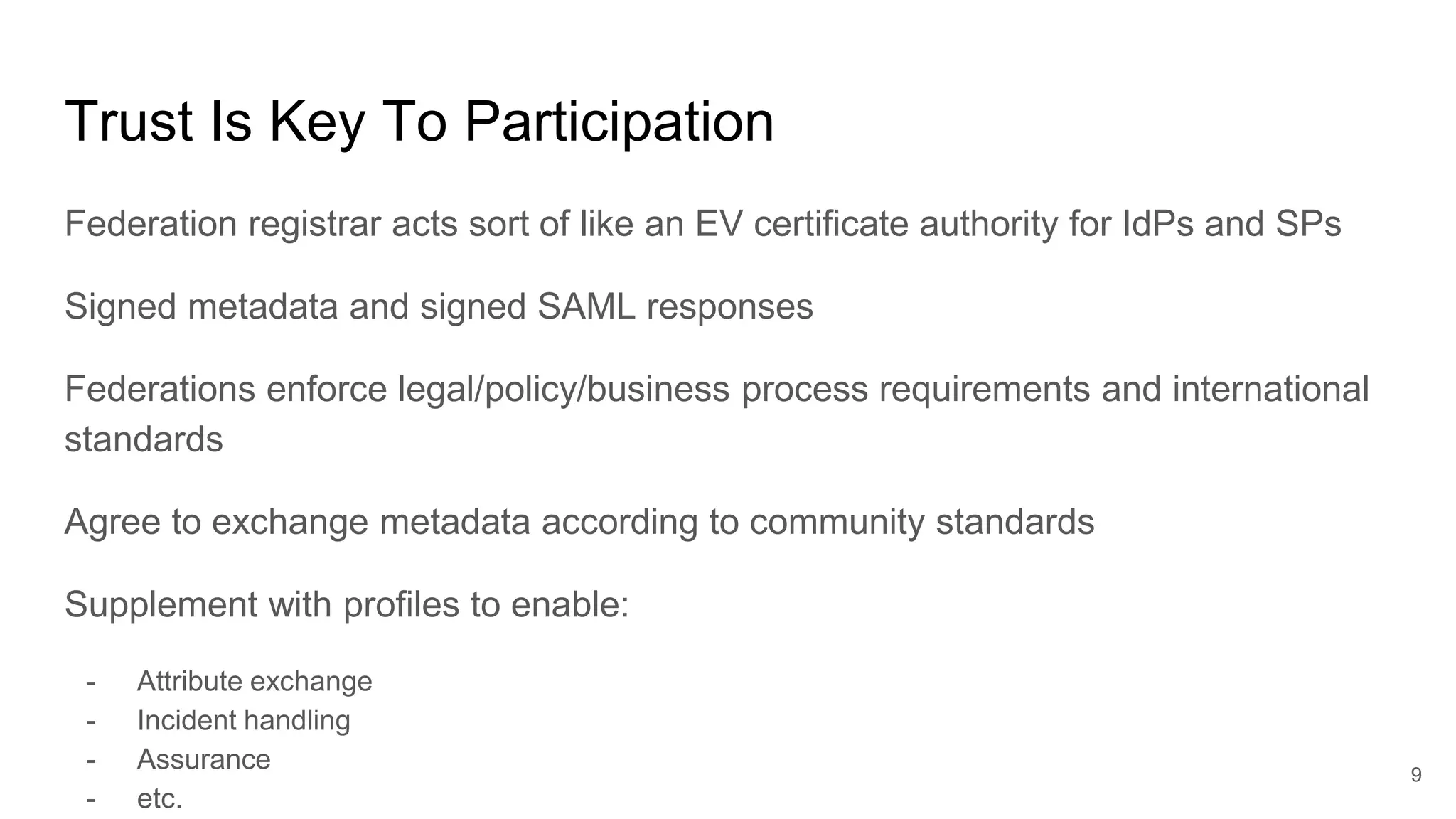 Trust Is Key To Participation
Federation registrar acts sort of like an EV certificate authority for IdPs and SPs
Signed metadata and signed SAML responses
Federations enforce legal/policy/business process requirements and international
standards
Agree to exchange metadata according to community standards
Supplement with profiles to enable:
- Attribute exchange
- Incident handling
- Assurance
- etc.
9
 
