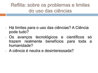 O uso da linguagem científica: separação do objeto da experiência vivida cotidiana.A crítica à Neutralidade Científica“O princípio da neutralidade científica é o princípio segundo o qual os cientistas estariam isentos e imunes, em nome de sua racionalidade objetiva, de formular todo e qualquer juízo de valor, de manifestar toda e qualquer preferência pessoal e, consequentemente, de ser responsáveis pelas decisões políticas relativas ao uso de suas descobertas.” (Japiassú; Marcondes. Dicionário Básico de Filosofia, 1996). A crítica à Neutralidade CientíficaAlguns teóricos defenderam que a Ciência seria uma forma de saber neutro, uma vez que ela descreveria fatos e explicaria fenômenos objetivos, sem emitir juízos de valor ou crenças e opiniões dos próprios cientistas;