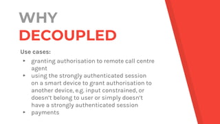 WHY
DECOUPLED
Use cases:
▸ granting authorisation to remote call centre
agent
▸ using the strongly authenticated session
o...