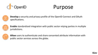Purpose
Develop a security and privacy profile of the OpenID Connect and OAuth
specifications.
Enable standardized integra...