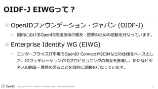 Copyright ? 2016 OpenID Foundation Japan. All Rights Reserved. 1
OIDF-J EIWGäƣ
? OpenIDեǩ`?ѥ (OIDF-J)
? ڤˤOpenIDvBgռ?ɤΤλӤФʤäƤޤ
? Enterprise Identity WG (EIWG)
? 󥿩`ץ饤ITЈOpenID ConnectSCIMʤɤ˘٩`Ȥ
IDեǥ`IDץӥ˥󥰤ռM¤ʥӥ
ͥ΄?չ_뤳ȤĿĤ˻ӤФʤäƤޤ
 
