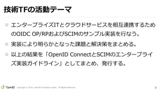 Copyright ? 2016 OpenID Foundation Japan. All Rights Reserved. 2
gTFλӥƩ`
? 󥿩`ץ饤ITȥ饦ɥ`ӥ໥BЯ뤿
OIDC OP/RPSCIMΥץgװФʤ
? gװˤ餫Ȥʤän}ȽQߤޤȤ롣
? ϤνYOpenID ConnectSCIMΥ󥿩`ץ饤
gװɥ饤󡹤ȤƤޤȤᡢkФ롣
 