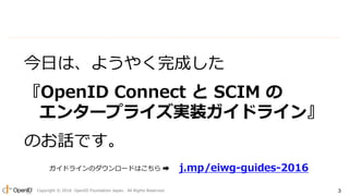 Copyright ? 2016 OpenID Foundation Japan. All Rights Reserved. 3
դϡ褦䤯ɤ
OpenID Connect  SCIM 
󥿩`ץ饤gװɥ饤
ΤԒǤ
j.mp/eiwg-guides-2016ɥ饤Υ`ɤϤ ?
 