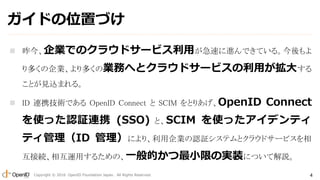 Copyright ? 2016 OpenID Foundation Japan. All Rights Reserved. 4
ɤλäŤ
? IǤΥ饦ɥ`ӥä٤MǤƤ롣
यIयΘIդؤȥ饦ɥ`ӥä󤹤
ȤҊzޤ롣
? ID BЯgǤ OpenID Connect  SCIM ȤꤢOpenID Connect
ʹäJ^BЯ (SSO) ȡSCIM ʹäǥƥ
ƥID ˤꡢIJ^ƥȥ饦ɥ`ӥ
ӾA໥\ä뤿ΡһĤСޤΌgװˤĤƽh
 