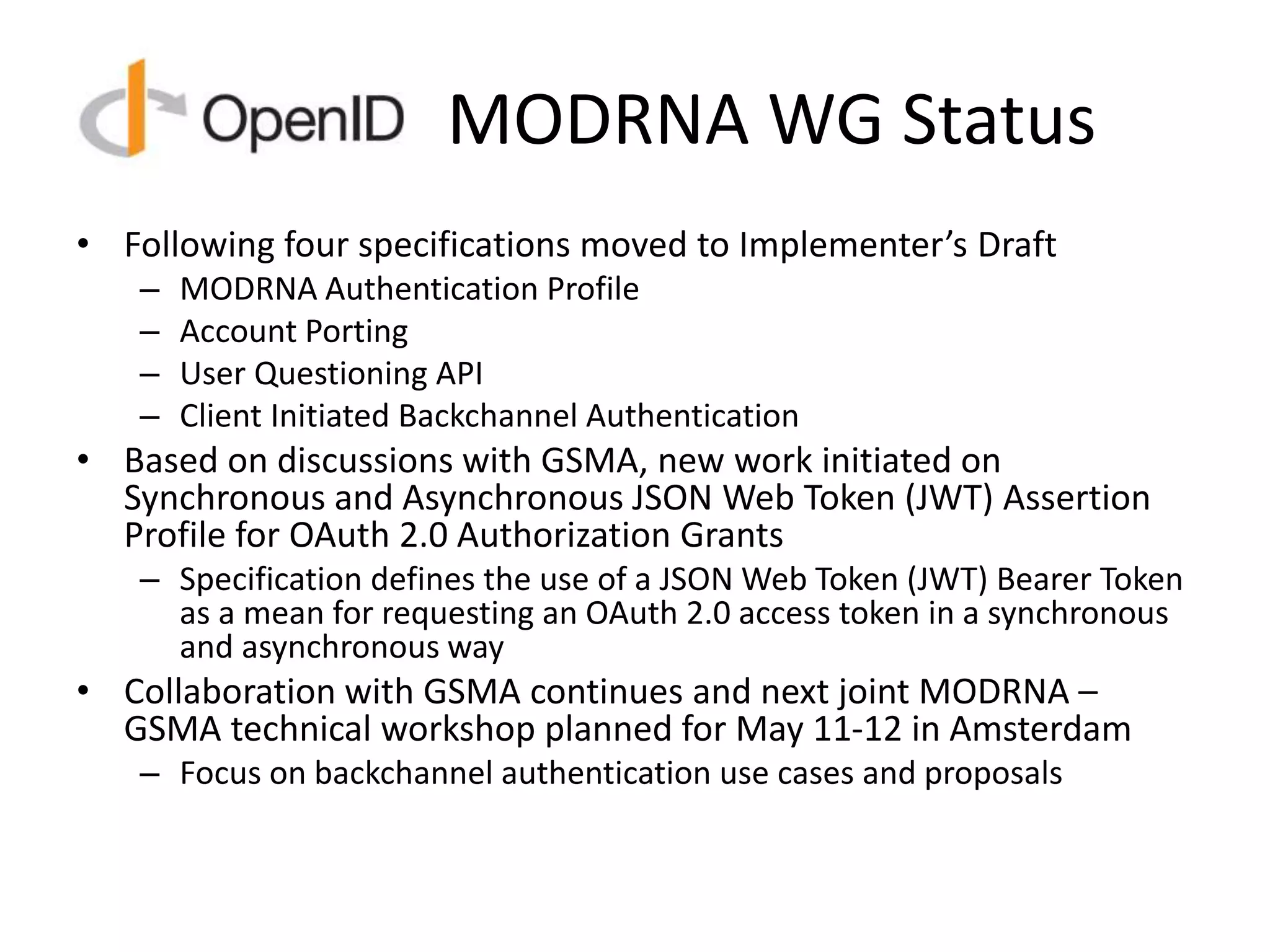 MODRNA WG Status
• Following four specifications moved to Implementer’s Draft
– MODRNA Authentication Profile
– Account Porting
– User Questioning API
– Client Initiated Backchannel Authentication
• Based on discussions with GSMA, new work initiated on
Synchronous and Asynchronous JSON Web Token (JWT) Assertion
Profile for OAuth 2.0 Authorization Grants
– Specification defines the use of a JSON Web Token (JWT) Bearer Token
as a mean for requesting an OAuth 2.0 access token in a synchronous
and asynchronous way
• Collaboration with GSMA continues and next joint MODRNA –
GSMA technical workshop planned for May 11-12 in Amsterdam
– Focus on backchannel authentication use cases and proposals
 