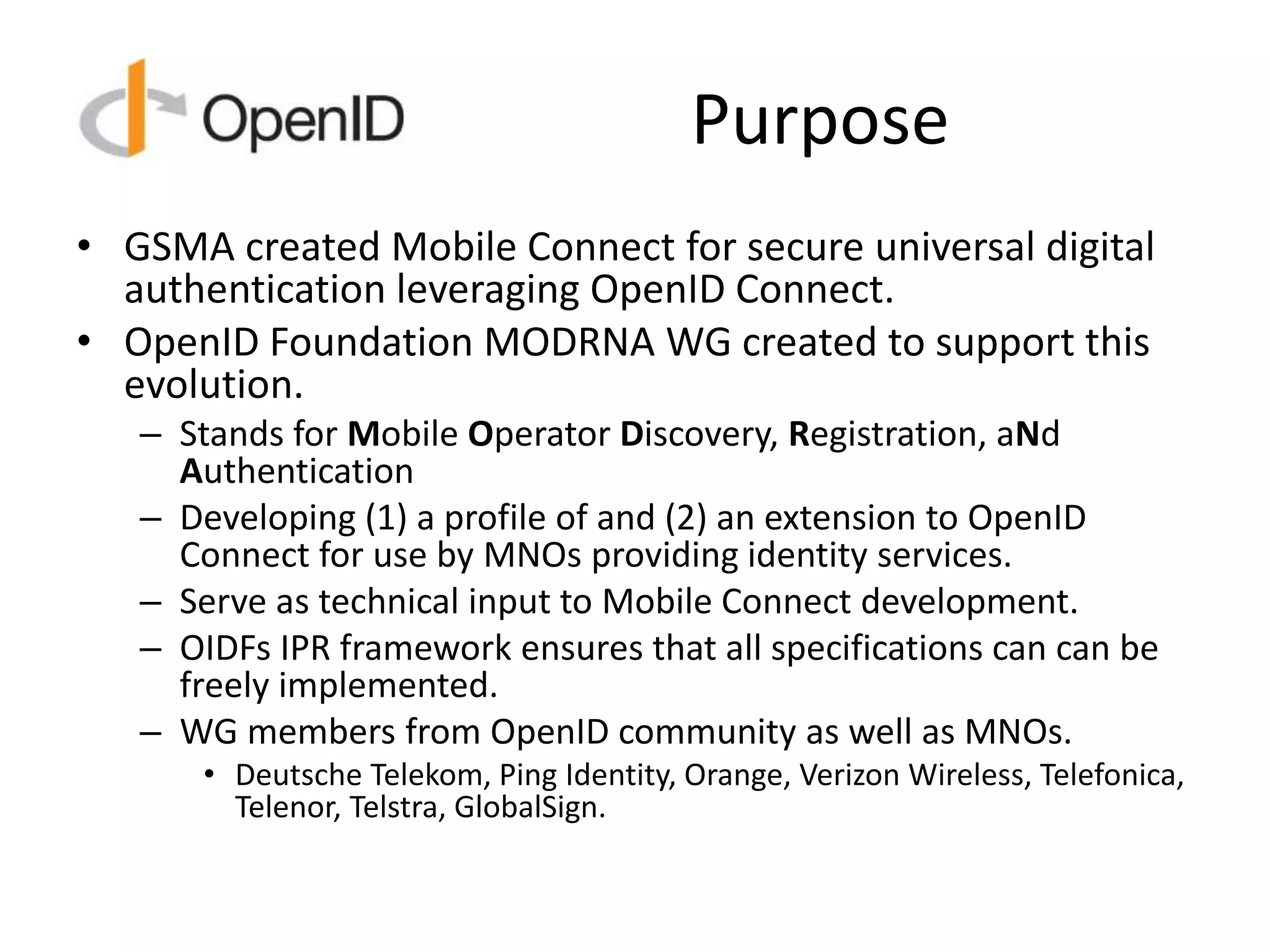 Purpose
• GSMA created Mobile Connect for secure universal digital
authentication leveraging OpenID Connect.
• OpenID Foundation MODRNA WG created to support this
evolution.
– Stands for Mobile Operator Discovery, Registration, aNd
Authentication
– Developing (1) a profile of and (2) an extension to OpenID
Connect for use by MNOs providing identity services.
– Serve as technical input to Mobile Connect development.
– OIDFs IPR framework ensures that all specifications can can be
freely implemented.
– WG members from OpenID community as well as MNOs.
• Deutsche Telekom, Ping Identity, Orange, Verizon Wireless, Telefonica,
Telenor, Telstra, GlobalSign.
 