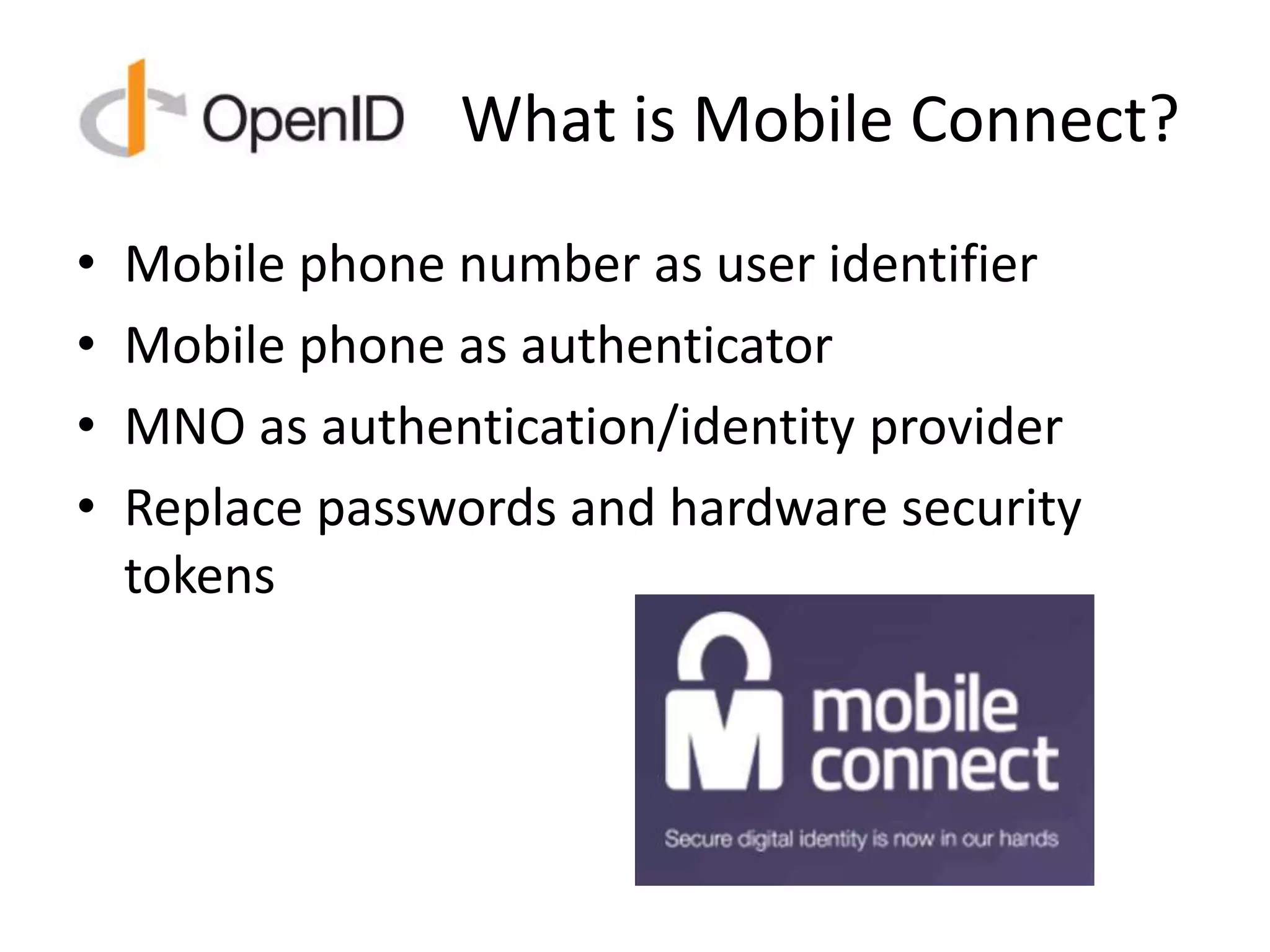 What is Mobile Connect?
• Mobile phone number as user identifier
• Mobile phone as authenticator
• MNO as authentication/identity provider
• Replace passwords and hardware security
tokens
 