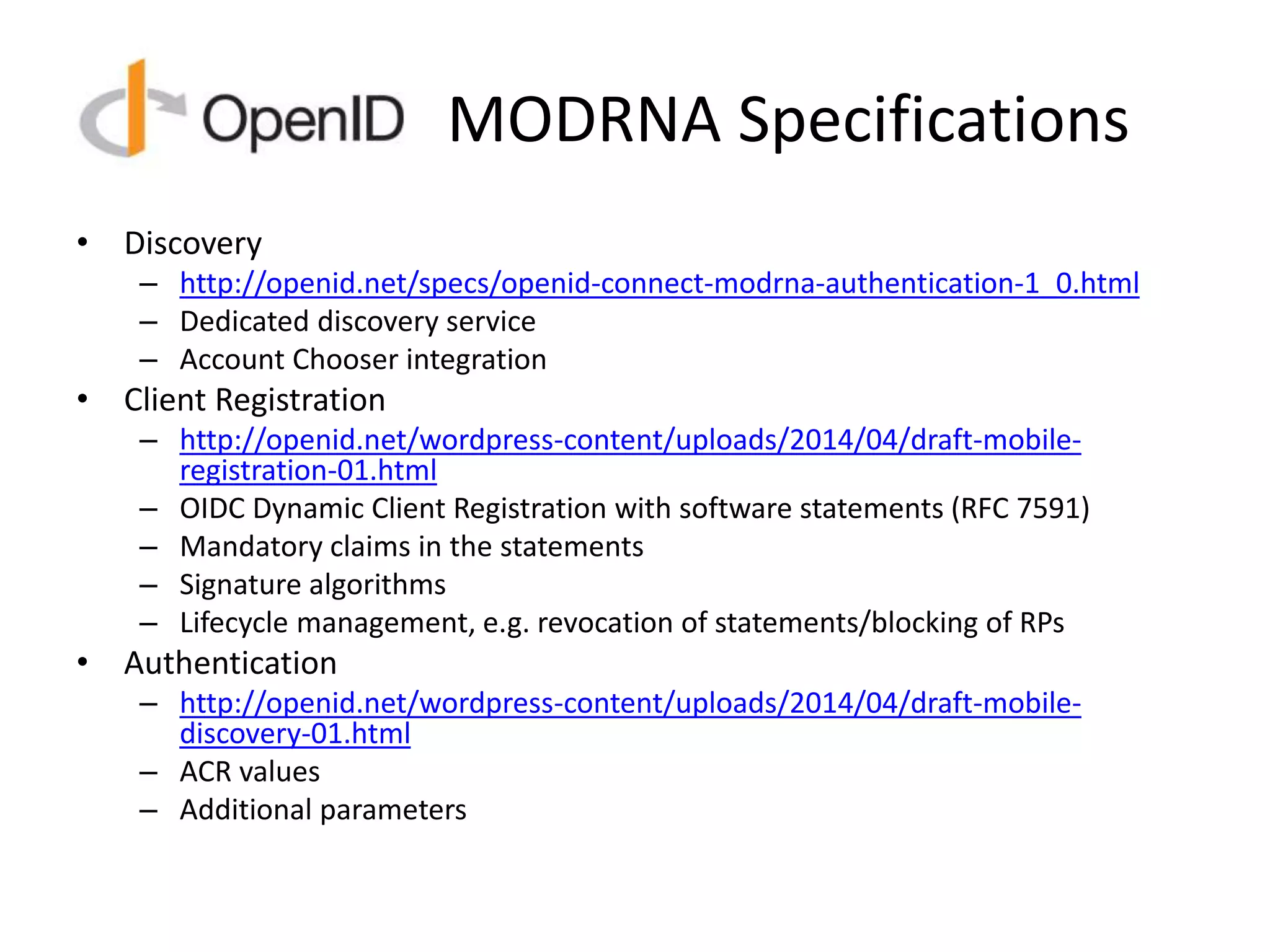 MODRNA Specifications
• Discovery
– http://openid.net/specs/openid-connect-modrna-authentication-1_0.html
– Dedicated discovery service
– Account Chooser integration
• Client Registration
– http://openid.net/wordpress-content/uploads/2014/04/draft-mobile-
registration-01.html
– OIDC Dynamic Client Registration with software statements (RFC 7591)
– Mandatory claims in the statements
– Signature algorithms
– Lifecycle management, e.g. revocation of statements/blocking of RPs
• Authentication
– http://openid.net/wordpress-content/uploads/2014/04/draft-mobile-
discovery-01.html
– ACR values
– Additional parameters
 