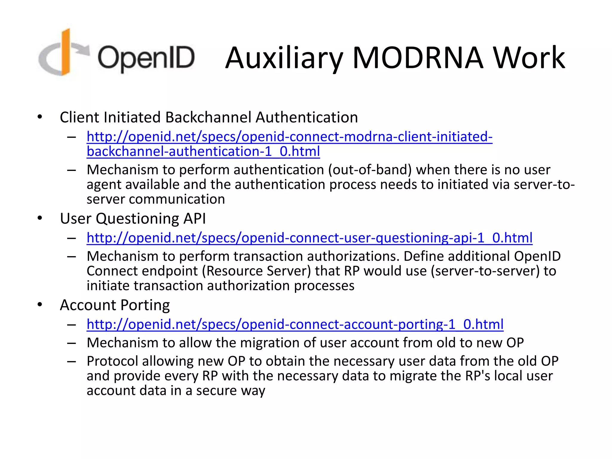 Auxiliary MODRNA Work
• Client Initiated Backchannel Authentication
– http://openid.net/specs/openid-connect-modrna-client-initiated-
backchannel-authentication-1_0.html
– Mechanism to perform authentication (out-of-band) when there is no user
agent available and the authentication process needs to initiated via server-to-
server communication
• User Questioning API
– http://openid.net/specs/openid-connect-user-questioning-api-1_0.html
– Mechanism to perform transaction authorizations. Define additional OpenID
Connect endpoint (Resource Server) that RP would use (server-to-server) to
initiate transaction authorization processes
• Account Porting
– http://openid.net/specs/openid-connect-account-porting-1_0.html
– Mechanism to allow the migration of user account from old to new OP
– Protocol allowing new OP to obtain the necessary user data from the old OP
and provide every RP with the necessary data to migrate the RP's local user
account data in a secure way
 