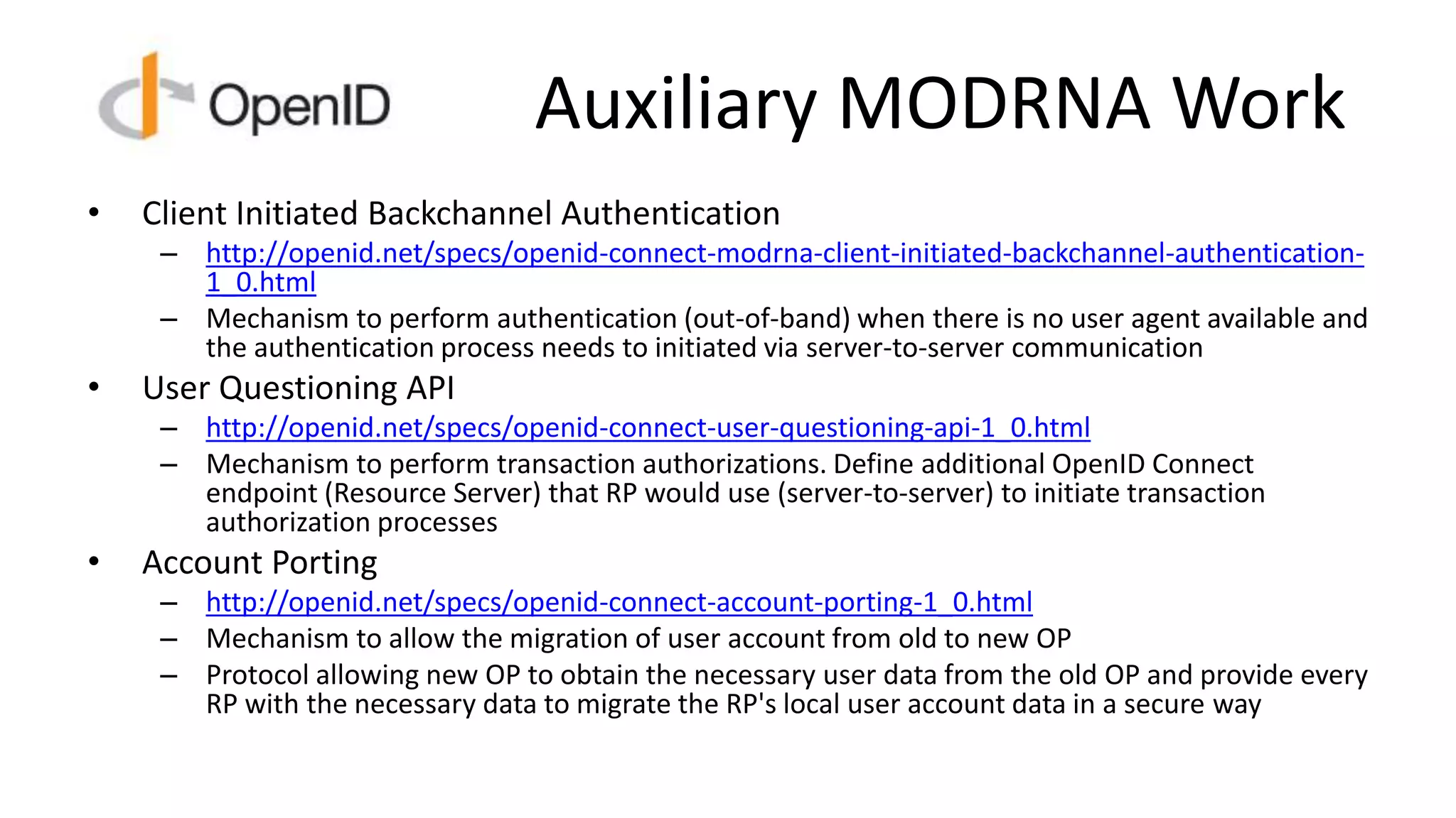 Auxiliary MODRNA Work
• Client Initiated Backchannel Authentication
– http://openid.net/specs/openid-connect-modrna-client-initiated-backchannel-authentication-
1_0.html
– Mechanism to perform authentication (out-of-band) when there is no user agent available and
the authentication process needs to initiated via server-to-server communication
• User Questioning API
– http://openid.net/specs/openid-connect-user-questioning-api-1_0.html
– Mechanism to perform transaction authorizations. Define additional OpenID Connect
endpoint (Resource Server) that RP would use (server-to-server) to initiate transaction
authorization processes
• Account Porting
– http://openid.net/specs/openid-connect-account-porting-1_0.html
– Mechanism to allow the migration of user account from old to new OP
– Protocol allowing new OP to obtain the necessary user data from the old OP and provide every
RP with the necessary data to migrate the RP's local user account data in a secure way
 