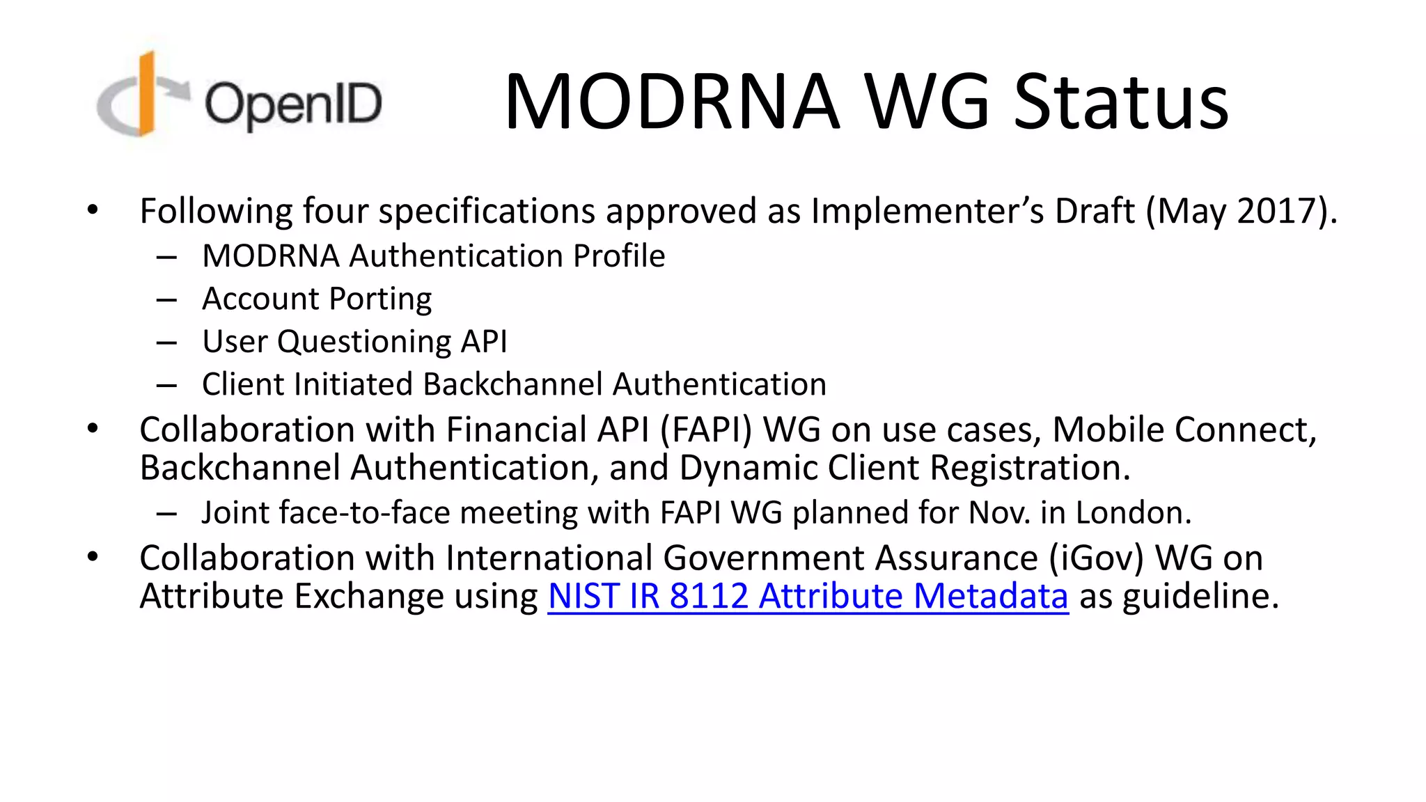 MODRNA WG Status
• Following four specifications approved as Implementer’s Draft (May 2017).
– MODRNA Authentication Profile
– Account Porting
– User Questioning API
– Client Initiated Backchannel Authentication
• Collaboration with Financial API (FAPI) WG on use cases, Mobile Connect,
Backchannel Authentication, and Dynamic Client Registration.
– Joint face-to-face meeting with FAPI WG planned for Nov. in London.
• Collaboration with International Government Assurance (iGov) WG on
Attribute Exchange using NIST IR 8112 Attribute Metadata as guideline.
 