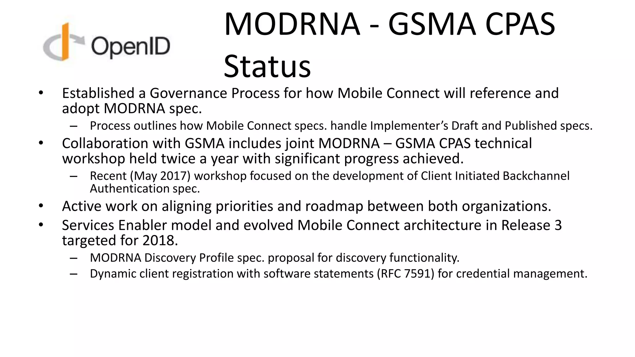 MODRNA - GSMA CPAS
Status
• Established a Governance Process for how Mobile Connect will reference and
adopt MODRNA spec.
– Process outlines how Mobile Connect specs. handle Implementer’s Draft and Published specs.
• Collaboration with GSMA includes joint MODRNA – GSMA CPAS technical
workshop held twice a year with significant progress achieved.
– Recent (May 2017) workshop focused on the development of Client Initiated Backchannel
Authentication spec.
• Active work on aligning priorities and roadmap between both organizations.
• Services Enabler model and evolved Mobile Connect architecture in Release 3
targeted for 2018.
– MODRNA Discovery Profile spec. proposal for discovery functionality.
– Dynamic client registration with software statements (RFC 7591) for credential management.
 