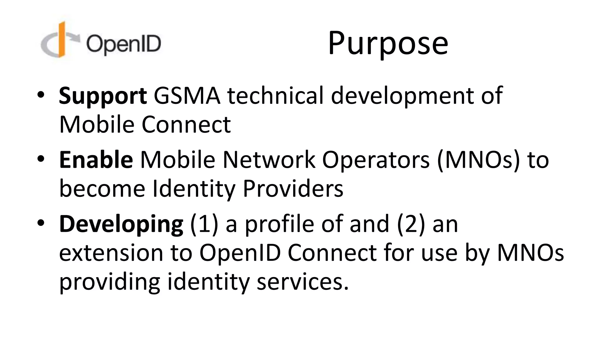 Purpose
• Support GSMA technical development of
Mobile Connect
• Enable Mobile Network Operators (MNOs) to
become Identity Providers
• Developing (1) a profile of and (2) an
extension to OpenID Connect for use by MNOs
providing identity services.
 