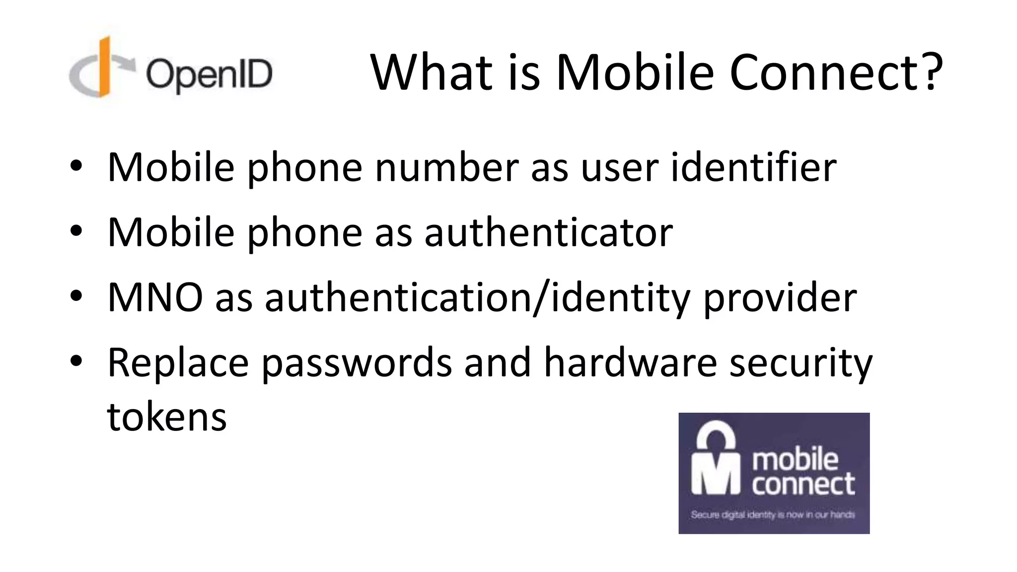 What is Mobile Connect?
• Mobile phone number as user identifier
• Mobile phone as authenticator
• MNO as authentication/identity provider
• Replace passwords and hardware security
tokens
 