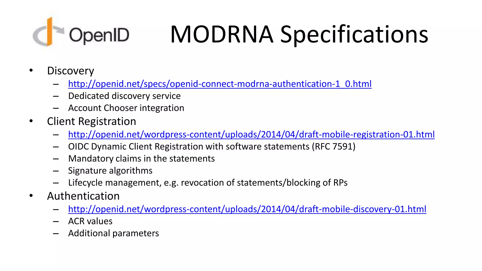 MODRNA Specifications
• Discovery
– http://openid.net/specs/openid-connect-modrna-authentication-1_0.html
– Dedicated discovery service
– Account Chooser integration
• Client Registration
– http://openid.net/wordpress-content/uploads/2014/04/draft-mobile-registration-01.html
– OIDC Dynamic Client Registration with software statements (RFC 7591)
– Mandatory claims in the statements
– Signature algorithms
– Lifecycle management, e.g. revocation of statements/blocking of RPs
• Authentication
– http://openid.net/wordpress-content/uploads/2014/04/draft-mobile-discovery-01.html
– ACR values
– Additional parameters
 