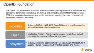 OpenID Foundation	
•  Authors of OAuth, JWT, JWS, OpenID Connect, trust frameworks,
and certiﬁcation methods and marks.	Ex...