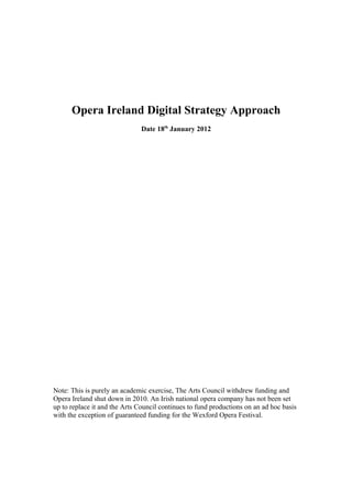 Opera Ireland Digital Strategy Approach
                               Date 18th January 2012




Note: This is purely an academic exercise, The Arts Council withdrew funding and
Opera Ireland shut down in 2010. An Irish national opera company has not been set
up to replace it and the Arts Council continues to fund productions on an ad hoc basis
with the exception of guaranteed funding for the Wexford Opera Festival.
 
