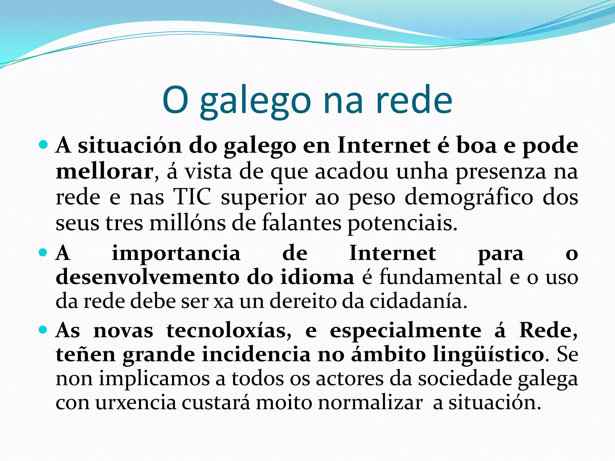 O galego na rede
                      UNESCO
 “Local   languages of developed countries (like
 Sardinian, Galician, Welsh, or Frisian)
 These languages are threatened by pressure from both
 English and their respective national languages. The
 diagnostic is uncertain without a virtual linguistic
 policy. Each case varies and depends on
 specificities, although the case of Catalan is to be
 followed as a success story, both at virtual and non
 virtual level”.
http://unesdoc.unesco.org/images/0018/001870/187016e.pdf
 