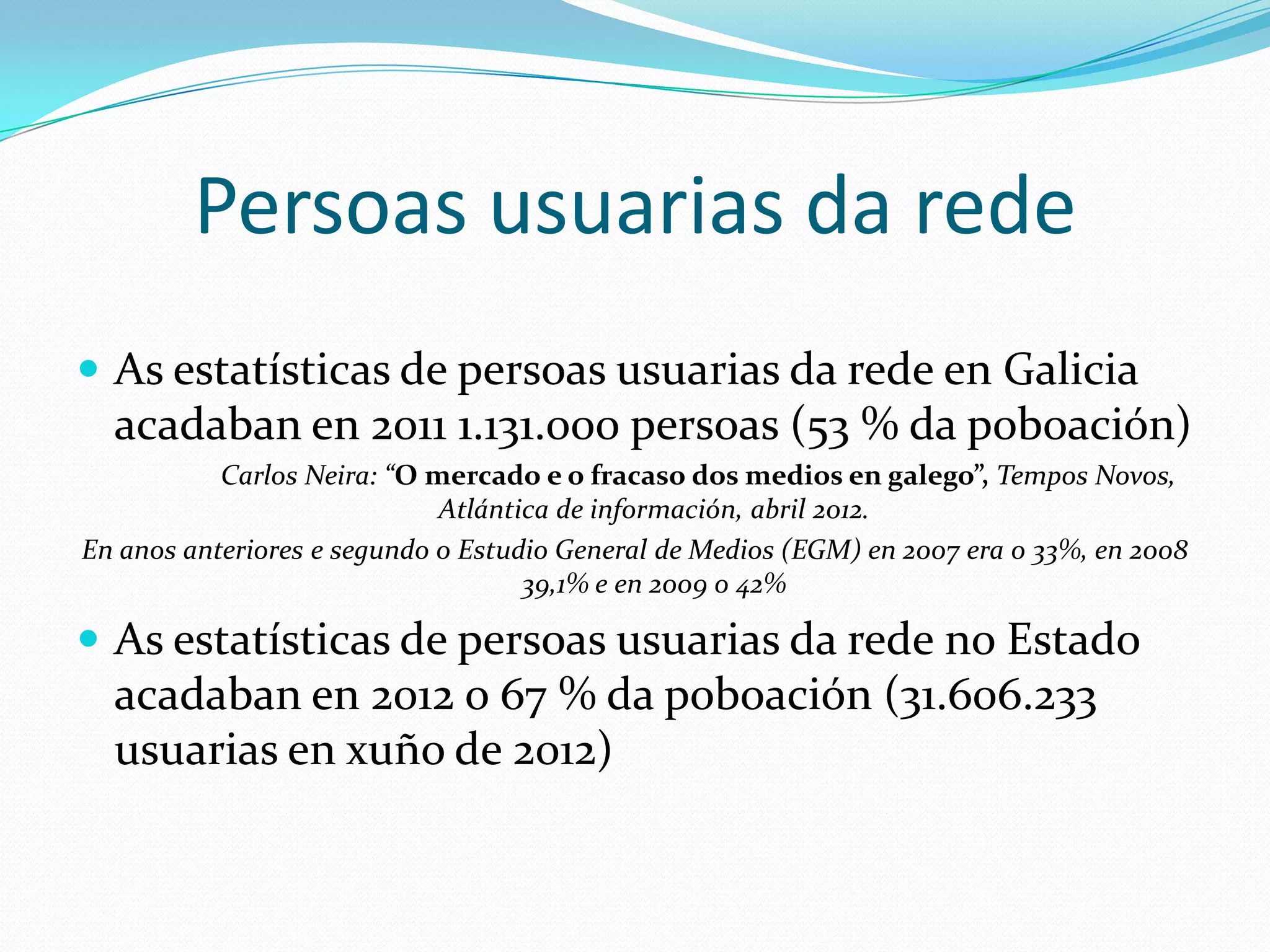 Persoas usuarias da rede
 As estatísticas de persoas usuarias da rede en Galicia
  acadaban en 2011 1.131.000 persoas (53 % da poboación
  de Galicia, o 0,047% do mundo)
           Carlos Neira: “O mercado e o fracaso dos medios en galego”, Tempos Novos,
                             Atlántica de información, abril 2012.
En anos anteriores e segundo o Estudio General de Medios (EGM) en 2007 era o 33%, en 2008
                                    39,1% e en 2009 o 42%

 As estatísticas de persoas usuarias da rede no Estado
  acadaban en 2012 o 67 % da poboación (31.606.233
  usuarias en xuño de 2012)
 