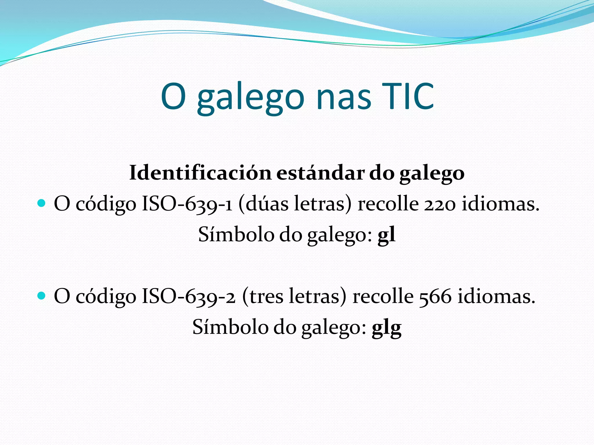 O galego nas TIC
         Identificación estándar do galego
 O código ISO-639-1 (dúas letras) recolle 220 idiomas.
                Símbolo do galego: gl

 O código ISO-639-2 (tres letras) recolle 566 idiomas.
                 Símbolo do galego: glg
 