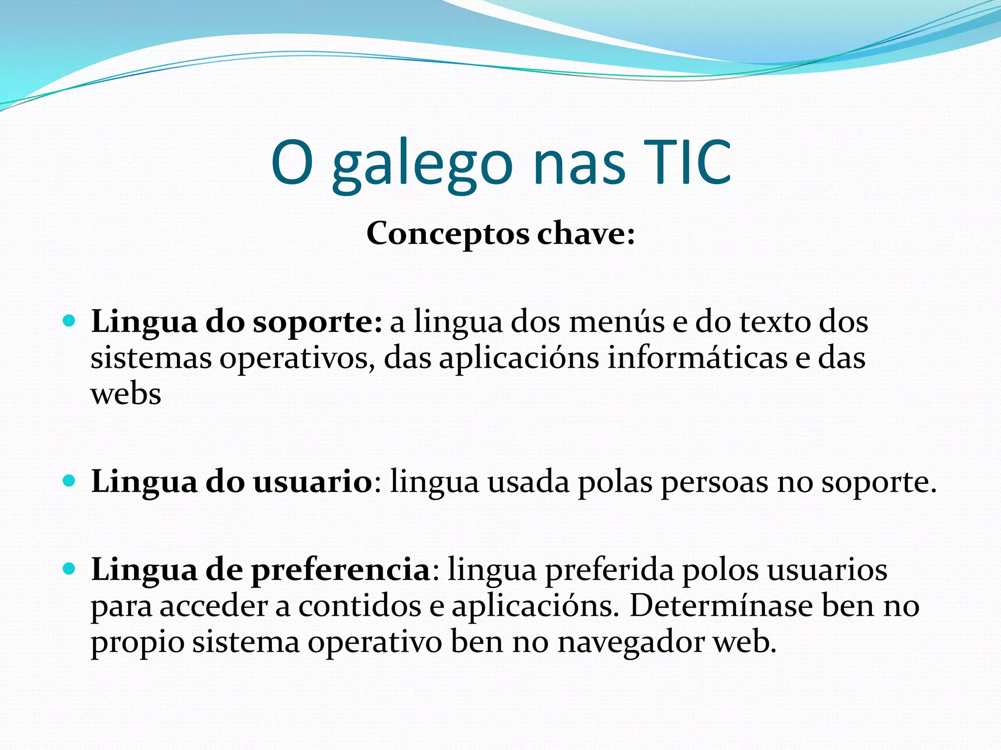 O galego nas TIC
                     Conceptos chave:

 Lingua do soporte: a lingua dos menús e do texto dos
  sistemas operativos, das aplicacións informáticas e das
  webs

 Lingua do usuario: lingua usada polas persoas no soporte.

 Lingua de preferencia: lingua preferida polos usuarios
  para acceder a contidos e aplicacións. Determínase ben no
  propio sistema operativo ben no navegador web.
 