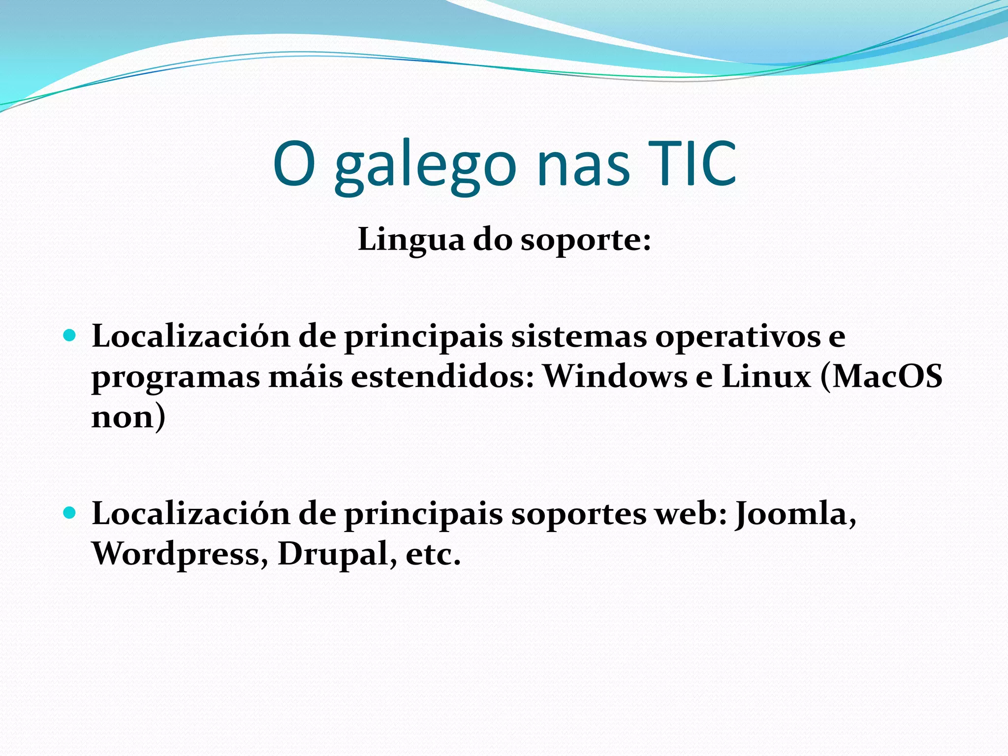 O galego nas TIC
                  Lingua do soporte:

 Localización de principais sistemas operativos e
 programas máis estendidos: Windows e Linux (MacOS
 non)

 Localización de principais soportes web: Joomla,
 Wordpress, Drupal, etc.
 