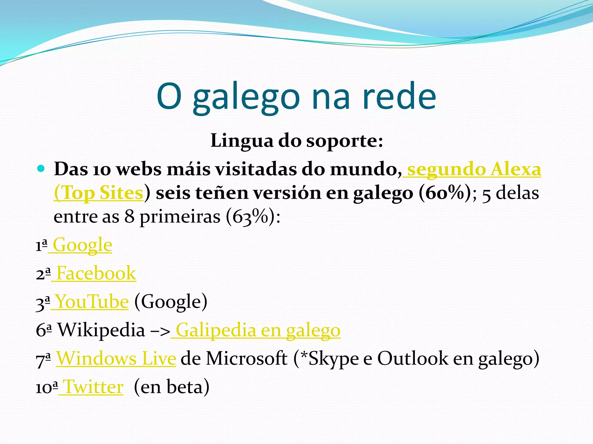 O galego na rede
                      Lingua do soporte:
 Das 10 webs máis visitadas do mundo, segundo Alexa
   (Top Sites) seis teñen versión en galego (60%); 5 delas
   entre as 8 primeiras (63%):
1ª Google
2ª Facebook
3ª YouTube (Google)
6ª Wikipedia –> Galipedia en galego
7ª Windows Live de Microsoft (*Skype e Outlook en galego)
10ª Twitter (en beta)
 