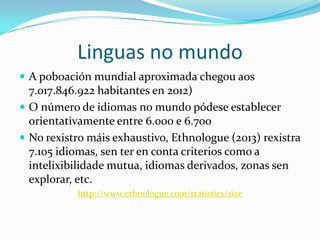 Linguas no mundo
 A poboación mundial aproximada chegou aos
  7.017.846.922 habitantes en 2012, deles o 0,038% vivimos en Galicia)
 O número de idiomas no mundo pódese establecer
  orientativamente entre 6.000 e 6.700
 No rexistro máis exhaustivo, Ethnologue (2013) rexistra
  7.105 idiomas, sen ter en conta criterios como a
  intelixibilidade mutua, idiomas derivados, zonas sen
  explorar, etc.
              http://www.ethnologue.com/statistics/size
 