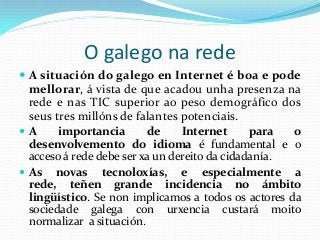 O galego na rede
 A situación do galego en Internet é boa e pode
  mellorar, á vista de que acadou unha presenza na
  rede e nas TIC superior ao peso demográfico dos
  seus tres millóns de falantes potenciais.
A      importancia       de     Internet      para  o
  desenvolvemento do idioma é fundamental e o
  acceso á rede debe ser xa un dereito da cidadanía.
 As novas tecnoloxías, e especialmente a
  rede, teñen grande incidencia no ámbito
  lingüístico. Se non implicamos a todos os actores da
  sociedade galega con urxencia custará moito
  normalizar a situación.
 