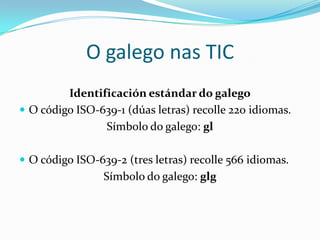 O galego nas TIC
         Identificación estándar do galego
 O código ISO-639-1 (dúas letras) recolle 220 idiomas.
                Símbolo do galego: gl

 O código ISO-639-2 (tres letras) recolle 566 idiomas.
                 Símbolo do galego: glg
 