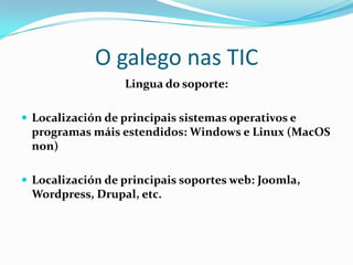 O galego nas TIC
                  Lingua do soporte:

 Localización de principais sistemas operativos e
 programas máis estendidos: Windows e Linux (MacOS
 non)

 Localización de principais soportes web: Joomla,
 Wordpress, Drupal, etc.
 