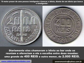 [email_address] Diariamente eles chamavam o idiota ao bar onde se reuniam e ofereciam a ele a escolha entre duas moedas: uma grande de  400 REIS  e outra menor, de  2.000 REIS . www.caldeiraodenovidades.com 'O maior prazer de uma pessoa inteligente é bancar o idiota, diante de um idiota que banca o inteligente‘. 