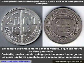 [email_address] Ele sempre escolhia a maior e menos valiosa, o que era motivo de risos para todos.  Certo dia, um dos membros do grupo chamou-o e lhe perguntou se ainda não havia percebido que a moeda maior valia menos. www.caldeiraodenovidades.com 'O maior prazer de uma pessoa inteligente é bancar o idiota, diante de um idiota que banca o inteligente‘. 
