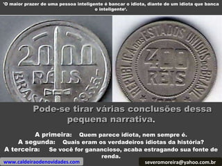Pode-se tirar várias conclusões dessa pequena narrativa . A primeira :  Quem parece idiota, nem sempre é. A segunda :  Quais eram os verdadeiros idiotas da história? A terceira :  Se você for ganancioso, acaba estragando sua fonte de renda. 'O maior prazer de uma pessoa inteligente é bancar o idiota, diante de um idiota que banca o inteligente‘. [email_address] www.caldeiraodenovidades.com 