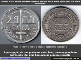 [email_address] www.caldeiraodenovidades.com 'O maior prazer de uma pessoa inteligente é bancar o idiota, diante de um idiota que banca o inteligente‘. Mas a conclusão mais interessante é: A percepção de que podemos estar bem, mesmo quando os outros não têm uma boa opinião a nosso respeito. 
