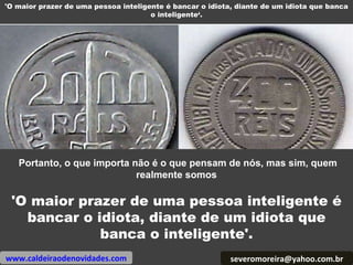 'O maior prazer de uma pessoa inteligente é bancar o idiota, diante de um idiota que banca o inteligente‘. [email_address] Portanto, o que importa não é o que pensam de nós, mas sim, quem realmente somos 'O maior prazer de uma pessoa inteligente é bancar o idiota, diante de um idiota que banca o inteligente'. www.caldeiraodenovidades.com 