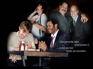 Diariamente eles  chamavam o bobo ao bar  onde se reuniam. 
