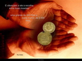 E ofereciam a ele a escolha entre duas moedas: uma grande de 400 Réis e  outra menor, de 2.000 Réis. 