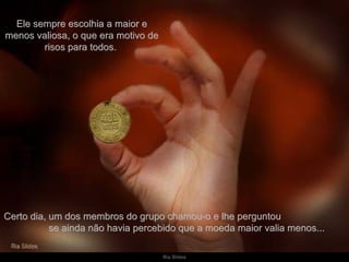 Ele sempre escolhia a maior e menos valiosa, o que era motivo de risos para todos.  Certo dia, um dos membros do grupo chamou-o e lhe perguntou  se ainda não havia percebido que a moeda maior valia menos... 