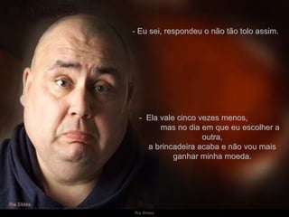 - Eu sei, respondeu o não tão tolo assim.  -  Ela vale cinco vezes menos,  mas no dia em que eu escolher a outra, a brincadeira acaba e não vou mais ganhar minha moeda. 